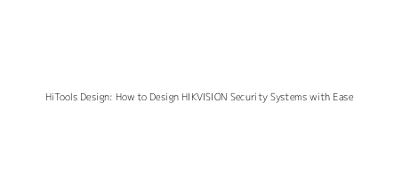 HiTools Design: How to Design HIKVISION Security Systems with Ease